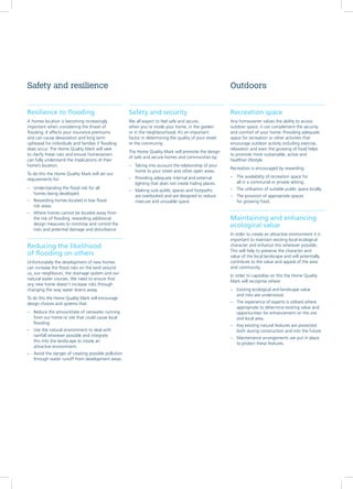 Resilience to flooding
A homes location is becoming increasingly
important when considering the threat of
flooding. It affects your insurance premiums
and can cause devastation and long term
upheaval for individuals and families if flooding
does occur. The Home Quality Mark will seek
to clarify these risks and ensure homeowners
can fully understand the implications of their
home’s location.
To do this the Home Quality Mark will set out
requirements for:
–– Understanding the flood risk for all
homes being developed.
–– Rewarding homes located in low flood
risk areas
–– Where homes cannot be located away from
the risk of flooding, rewarding additional
design measures to minimise and control the
risks and potential damage and disturbance
Reducing the likelihood
of flooding on others
Unfortunately the development of new homes
can increase the flood risks on the land around
us, our neighbours, the drainage system and our
natural water courses. We need to ensure that
any new home doesn’t increase risks through
changing the way water drains away.
To do this the Home Quality Mark will encourage
design choices and systems that:
–– Reduce the amount/rate of rainwater running
from our home or site that could cause local
flooding.
–– Use the natural environment to deal with
rainfall wherever possible and integrate
this into the landscape to create an
attractive environment.
–– Avoid the danger of creating possible pollution
through water runoff from development areas.
Recreation space
Any homeowner values the ability to access
outdoor space; it can complement the security
and comfort of your home. Providing adequate
space for recreation or other activities that
encourage outdoor activity including exercise,
relaxation and even the growing of food helps
to promote more sustainable, active and
healthier lifestyle.
Recreation is encouraged by rewarding:
–– The availability of recreation space for
all in a communal or private setting.
–– The utilisation of suitable public space locally.
–– The provision of appropriate spaces
for growing food.
Maintaining and enhancing
ecological value
In order to create an attractive environment it is
important to maintain existing local ecological
character and enhance this wherever possible.
This will help to preserve the character and
value of the local landscape and will potentially
contribute to the value and appeal of the area
and community.
In order to capitalise on this the Home Quality
Mark will recognise where:
–– Existing ecological and landscape value
and risks are understood.
–– The experience of experts is utilised where
appropriate to determine existing value and
opportunities for enhancement on the site
and local area.
–– Key existing natural features are protected
both during construction and into the future.
–– Maintenance arrangements are put in place
to protect these features.
Safety and resilience Outdoors
Safety and security
We all expect to feel safe and secure,
when you’re inside your home, in the garden
or in the neighbourhood. It’s an important
factor in determining the quality of your street
or the community.
The Home Quality Mark will promote the design
of safe and secure homes and communities by:
–– Taking into account the relationship of your
home to your street and other open areas.
–– Providing adequate internal and external
lighting that does not create hiding places.
–– Making sure public spaces and footpaths
are overlooked and are designed to reduce
insecure and unusable space.
 