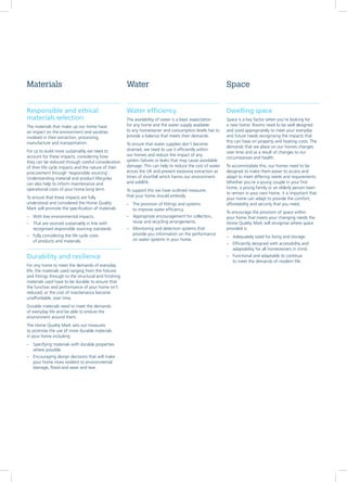 Responsible and ethical
materials selection
The materials that make up our home have
an impact on the environment and societies
involved in their extraction, processing,
manufacture and transportation.
For us to build more sustainably we need to
account for these impacts, considering how
they can be reduced through careful consideration
of their life cycle impacts and the nature of their
procurement through ‘responsible sourcing’.
Understanding material and product lifecycles
can also help to inform maintenance and
operational costs of your home long term.
To ensure that these impacts are fully
understood and considered the Home Quality
Mark will promote the specification of materials:
–– With low environmental impacts.
–– That are sourced sustainably in line with
recognised responsible sourcing standards.
–– Fully considering the life cycle costs
of products and materials.
Durability and resilience
For any home to meet the demands of everyday
life, the materials used ranging from the fixtures
and fittings through to the structural and finishing
materials used have to be durable to ensure that
the function and performance of your home isn’t
reduced, or the cost of maintenance become
unaffordable, over time.
Durable materials need to meet the demands
of everyday life and be able to endure the
environment around them.
The Home Quality Mark sets out measures
to promote the use of more durable materials
in your home including:
–– Specifying materials with durable properties
where possible.
–– Encouraging design decisions that will make
your home more resilient to environmental
damage, flood and wear and tear.
Water efficiency
The availability of water is a basic expectation
for any home and the water supply available
to any homeowner and consumption levels has to
provide a balance that meets their demands.
To ensure that water supplies don’t become
strained, we need to use it efficiently within
our homes and reduce the impact of any
system failures or leaks that may cause avoidable
damage. This can help to reduce the cost of water
across the UK and prevent excessive extraction at
times of shortfall which harms our environment
and wildlife.
To support this we have outlined measures
that your home should embody:
–– The provision of fittings and systems
to improve water efficiency.
–– Appropriate encouragement for collection,
reuse and recycling arrangements.
–– Monitoring and detection systems that
provide you information on the performance
on water systems in your home.
Dwelling space
Space is a key factor when you’re looking for
a new home. Rooms need to be well designed
and sized appropriately to meet your everyday
and future needs recognising the impacts that
this can have on property and heating costs. The
demands that we place on our homes changes
over time and as a result of changes to our
circumstances and health.
To accommodate this, our homes need to be
designed to make them easier to access and
adapt to meet differing needs and requirements.
Whether you’re a young couple in your first
home, a young family or an elderly person keen
to remain in your own home, it is important that
your home can adapt to provide the comfort,
affordability and security that you need.
To encourage the provision of space within
your home that meets your changing needs the
Home Quality Mark will recognise where space
provided is:
–– Adequately sized for living and storage.
–– Efficiently designed with accessibility and
adaptability for all homeowners in mind.
–– Functional and adaptable to continue
to meet the demands of modern life.
Materials Water Space
 