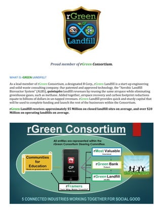 Proud member of rGreen Consortium.
WHAT IS rGREEN LANDFILL?
As a lead member of rGreen Consortium, a designated B Corp., rGreen Landfill is a start-up engineering
and solid waste consulting company. Our patented and approved technology, the “Aerobic Landfill
Bioreactor System” (ALBS), quintuples landfill revenues by reusing the same airspace while eliminating
greenhouse gases, such as methane. Added together, airspace recovery and carbon footprint reductions
equate to billions of dollars in un-tapped revenues. rGreen Landfill provides quick and sturdy capital that
will be used to complete funding and launch the rest of the businesses within the Consortium.
rGreen Landfill receives approximately $5 Million on closed landfill sites on average, and over $20
Million on operating landfills on average.
 