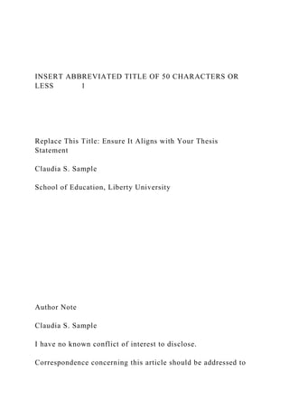 INSERT ABBREVIATED TITLE OF 50 CHARACTERS OR
LESS 1
Replace This Title: Ensure It Aligns with Your Thesis
Statement
Claudia S. Sample
School of Education, Liberty University
Author Note
Claudia S. Sample
I have no known conflict of interest to disclose.
Correspondence concerning this article should be addressed to
 