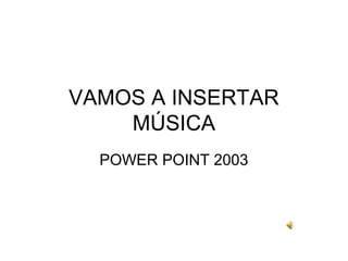 VAMOS A INSERTAR
MÚSICA
POWER POINT 2003

 