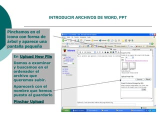 INTRODUCIR ARCHIVOS DE WORD, PPT Pinchamos en el icono con forma de árbol y aparece una pantalla pequeña En Upload New File Damos a examinar y buscamos en el ordenador el archivo que queremos subir. Aparecerá con el nombre que hemos puesto al guardarlo Pinchar Upload