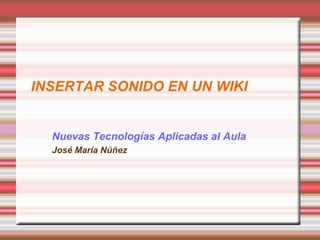 INSERTAR SONIDO EN UN WIKI
Nuevas Tecnologías Aplicadas al Aula
José María Núñez
 