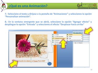 ¿Qué es una Animación?

7.- Seleccione el texto y diríjase a la pestaña de “Animaciones” y selecciones la opción
“Personalizar animación”.

8.- En la ventana emergente que se abrió, seleccione la opción “Agregar efecto” y
despliegue la opción “Entrada” y selecciones el efecto “Desplazar hacia arriba”




                                                                                      10
 