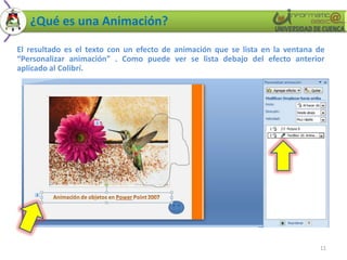 ¿Qué es una Animación?

El resultado es el texto con un efecto de animación que se lista en la ventana de
“Personalizar animación” . Como puede ver se lista debajo del efecto anterior
aplicado al Colibrí.




                                                                               11
 