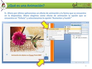 ¿Qué es una Animación?

9.- Ahora por último aplicaremos un efecto de animación a la forma que se encuentra
en la diapositiva. Ahora elegimos como efecto de animación la opción que se
encuentra en “Énfasis” y seleccionamos la opción “Aumentar y hundir”




                                                                                 12
 