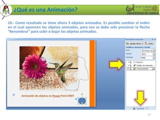 ¿Qué es una Animación?

10.- Como resultado se tiene ahora 3 objetos animados. Es posible cambiar el orden
en el cual aparecen los objetos animados, para eso se debe solo presionar la flecha
“Renombrar” para subir o bajar los objetos animados.




                                                                                 13
 