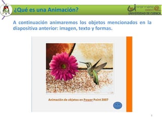 ¿Qué es una Animación?
A continuación animaremos los objetos mencionados en la
diapositiva anterior: imagen, texto y formas.




                                                      3
 