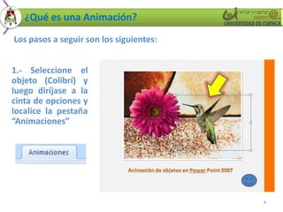 ¿Qué es una Animación?
Los pasos a seguir son los siguientes:


1.- Seleccione el
objeto (Colibrí) y
luego diríjase a la
cinta de opciones y
localice la pestaña
“Animaciones”




                                         4
 