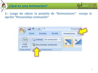 ¿Qué es una Animación?
2.- Luego de ubicar la pestaña de “Animaciones” escoja la
opción “Personalizar animación”




                                                        5
 