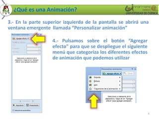 ¿Qué es una Animación?
3.- En la parte superior izquierda de la pantalla se abrirá una
ventana emergente llamada “Personalizar animación”

                   4.- Pulsamos sobre el botón “Agregar
                   efecto” para que se despliegue el siguiente
                   menú que categoriza los diferentes efectos
                   de animación que podemos utilizar




                                                                 6
 