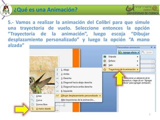 ¿Qué es una Animación?
5.- Vamos a realizar la animación del Colibrí para que simule
una trayectoria de vuelo. Seleccione entonces la opción
“Trayectoria de la animación”, luego escoja “Dibujar
desplazamiento personalizado” y luego la opción “A mano
alzada”




                                                            7
 