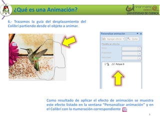 ¿Qué es una Animación?
6.- Trazamos la guía del desplazamiento del
Colibrí partiendo desde el objeto a animar.




                     Como resultado de aplicar el efecto de animación se muestra
                     este efecto listado en la ventana “Personalizar animación” y en
                     el Colibrí con la numeración correspondiente
                                                                                 8
 