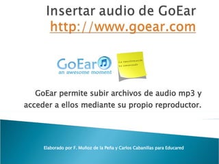 GoEar permite subir archivos de audio mp3 y acceder a ellos mediante su propio reproductor. Elaborado por F. Muñoz de la Peña y Carlos Cabanillas para Educared 
