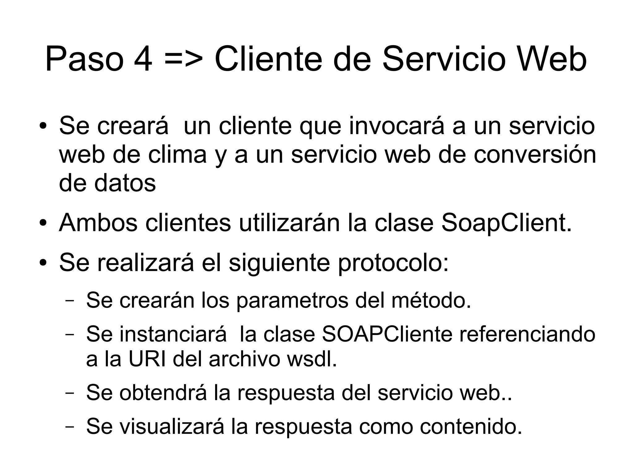 Paso 4 => Cliente de Servicio Web 
● Se creará un cliente que invocará a un servicio 
web de clima y a un servicio web de conversión 
de datos 
● Ambos clientes utilizarán la clase SoapClient. 
● Se realizará el siguiente protocolo: 
– Se crearán los parametros del método. 
– Se instanciará la clase SOAPCliente referenciando 
a la URI del archivo wsdl. 
– Se obtendrá la respuesta del servicio web.. 
– Se visualizará la respuesta como contenido. 
 