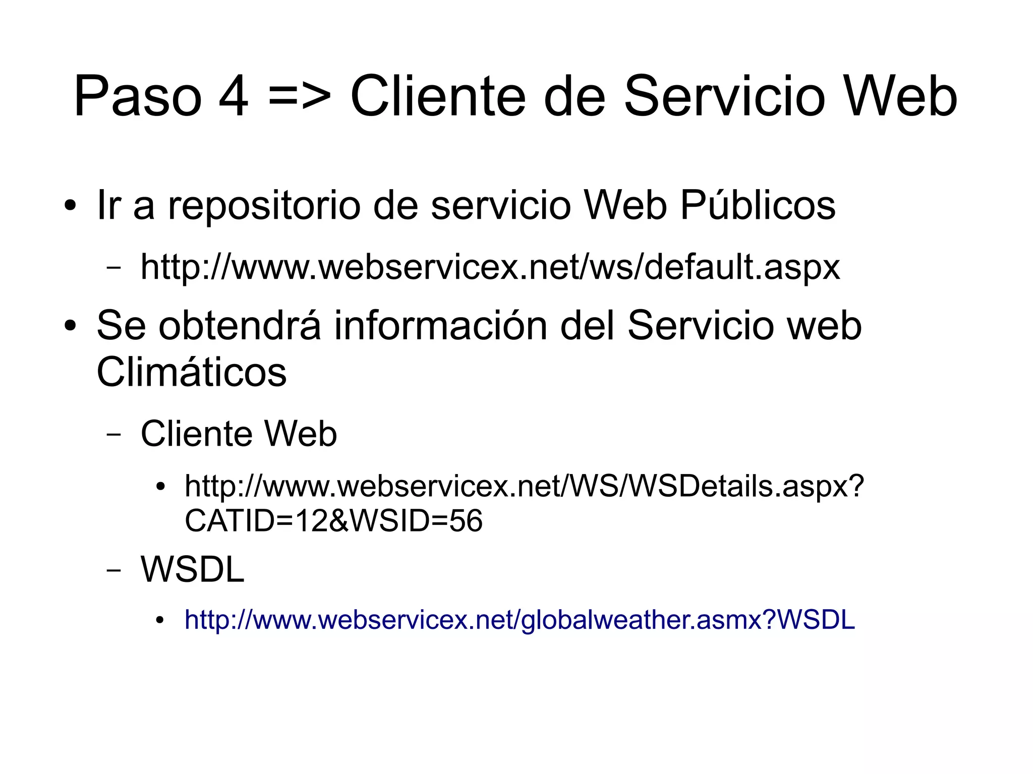 Paso 4 => Cliente de Servicio Web 
● Ir a repositorio de servicio Web Públicos 
– http://www.webservicex.net/ws/default.aspx 
● Se obtendrá información del Servicio web 
Climáticos 
– Cliente Web 
● http://www.webservicex.net/WS/WSDetails.aspx? 
CATID=12&WSID=56 
– WSDL 
● http://www.webservicex.net/globalweather.asmx?WSDL 
 