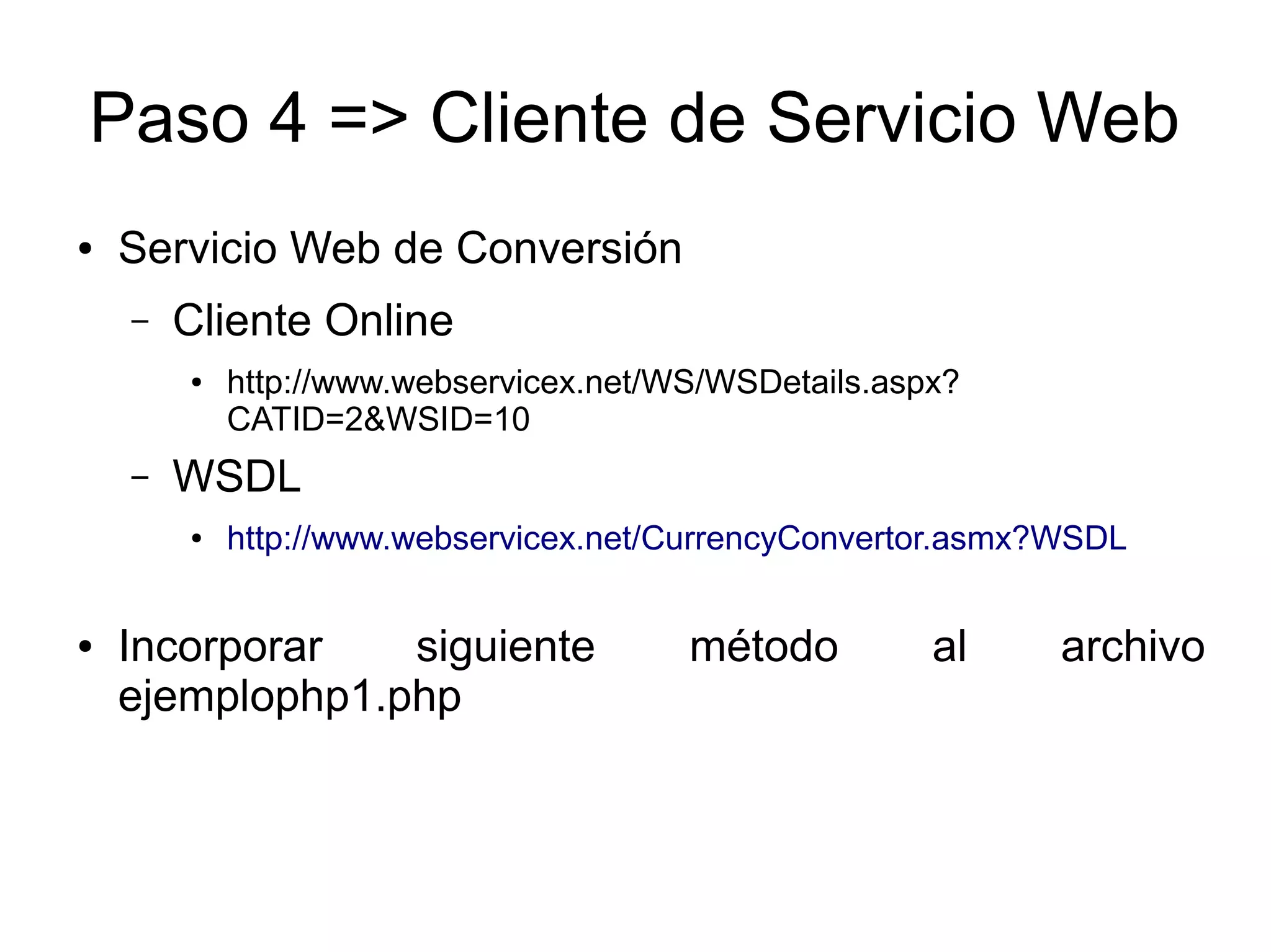 Paso 4 => Cliente de Servicio Web 
● Servicio Web de Conversión 
– Cliente Online 
● http://www.webservicex.net/WS/WSDetails.aspx? 
CATID=2&WSID=10 
– WSDL 
● http://www.webservicex.net/CurrencyConvertor.asmx?WSDL 
● Incorporar siguiente método al archivo 
ejemplophp1.php 
 