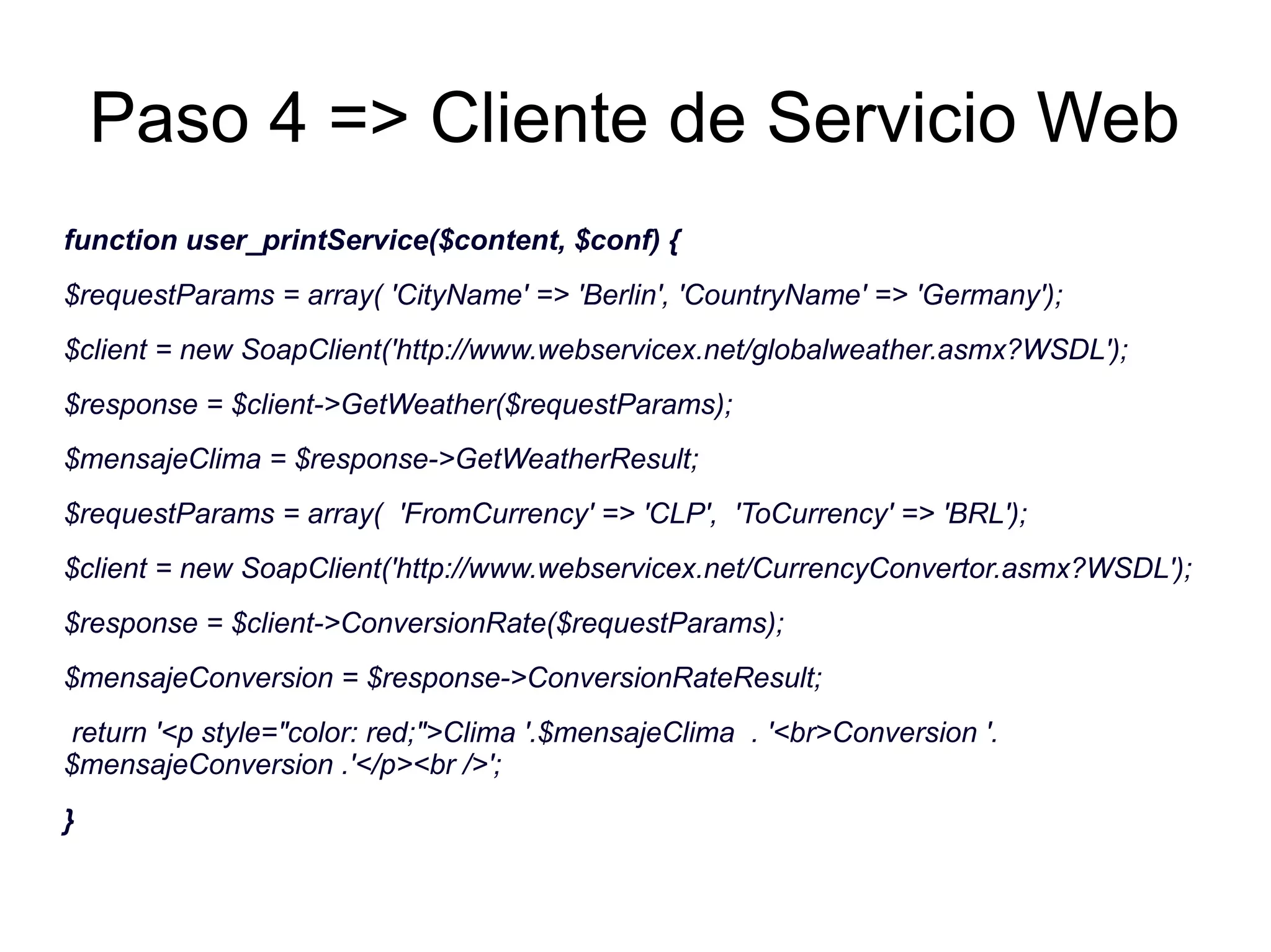 Paso 4 => Cliente de Servicio Web 
function user_printService($content, $conf) { 
$requestParams = array( 'CityName' => 'Berlin', 'CountryName' => 'Germany'); 
$client = new SoapClient('http://www.webservicex.net/globalweather.asmx?WSDL'); 
$response = $client->GetWeather($requestParams); 
$mensajeClima = $response->GetWeatherResult; 
$requestParams = array( 'FromCurrency' => 'CLP', 'ToCurrency' => 'BRL'); 
$client = new SoapClient('http://www.webservicex.net/CurrencyConvertor.asmx?WSDL'); 
$response = $client->ConversionRate($requestParams); 
$mensajeConversion = $response->ConversionRateResult; 
return '<p style="color: red;">Clima '.$mensajeClima . '<br>Conversion '. 
$mensajeConversion .'</p><br />'; 
} 
 