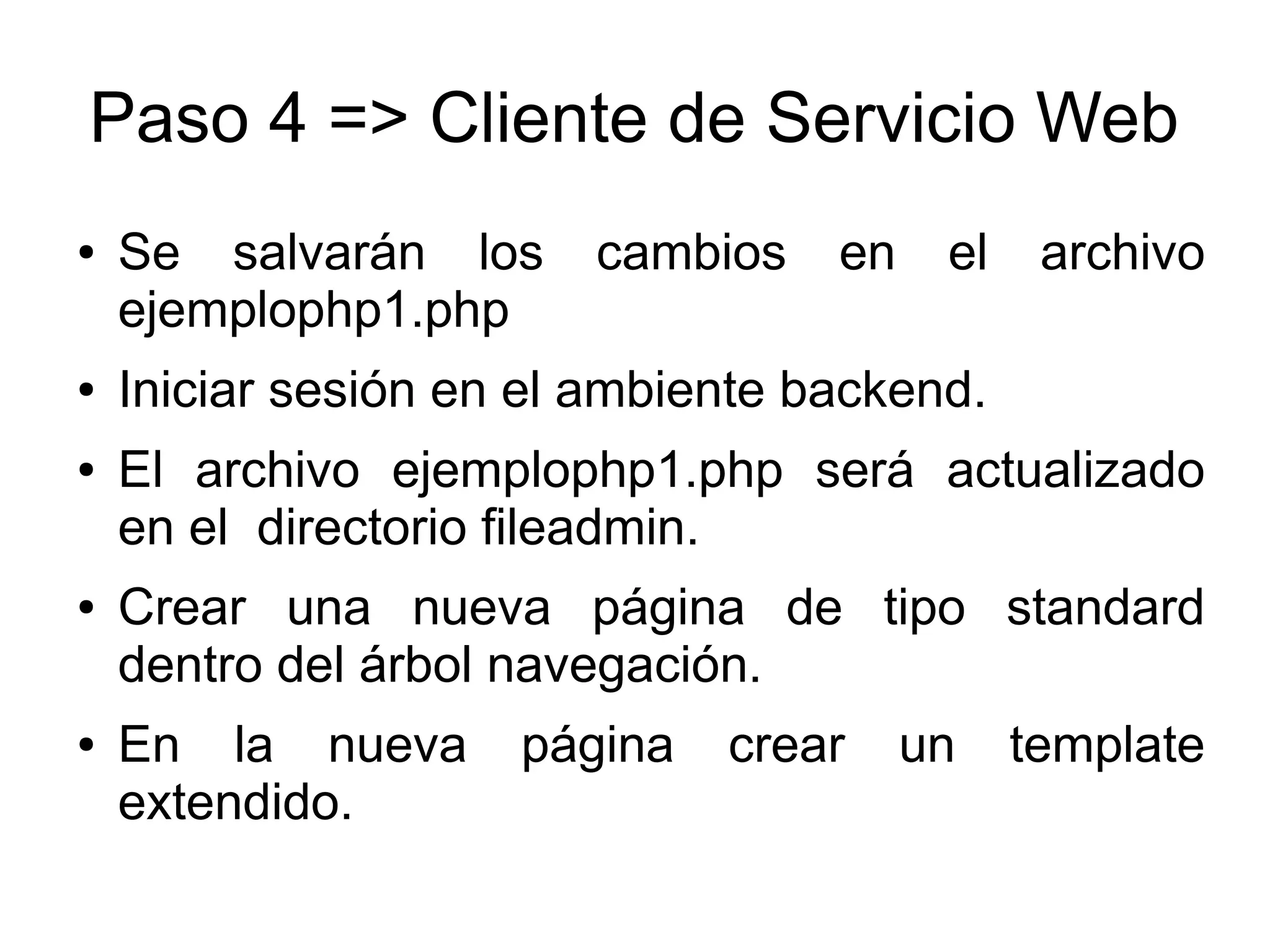 Paso 4 => Cliente de Servicio Web 
● Se salvarán los cambios en el archivo 
ejemplophp1.php 
● Iniciar sesión en el ambiente backend. 
● El archivo ejemplophp1.php será actualizado 
en el directorio fileadmin. 
● Crear una nueva página de tipo standard 
dentro del árbol navegación. 
● En la nueva página crear un template 
extendido. 
 