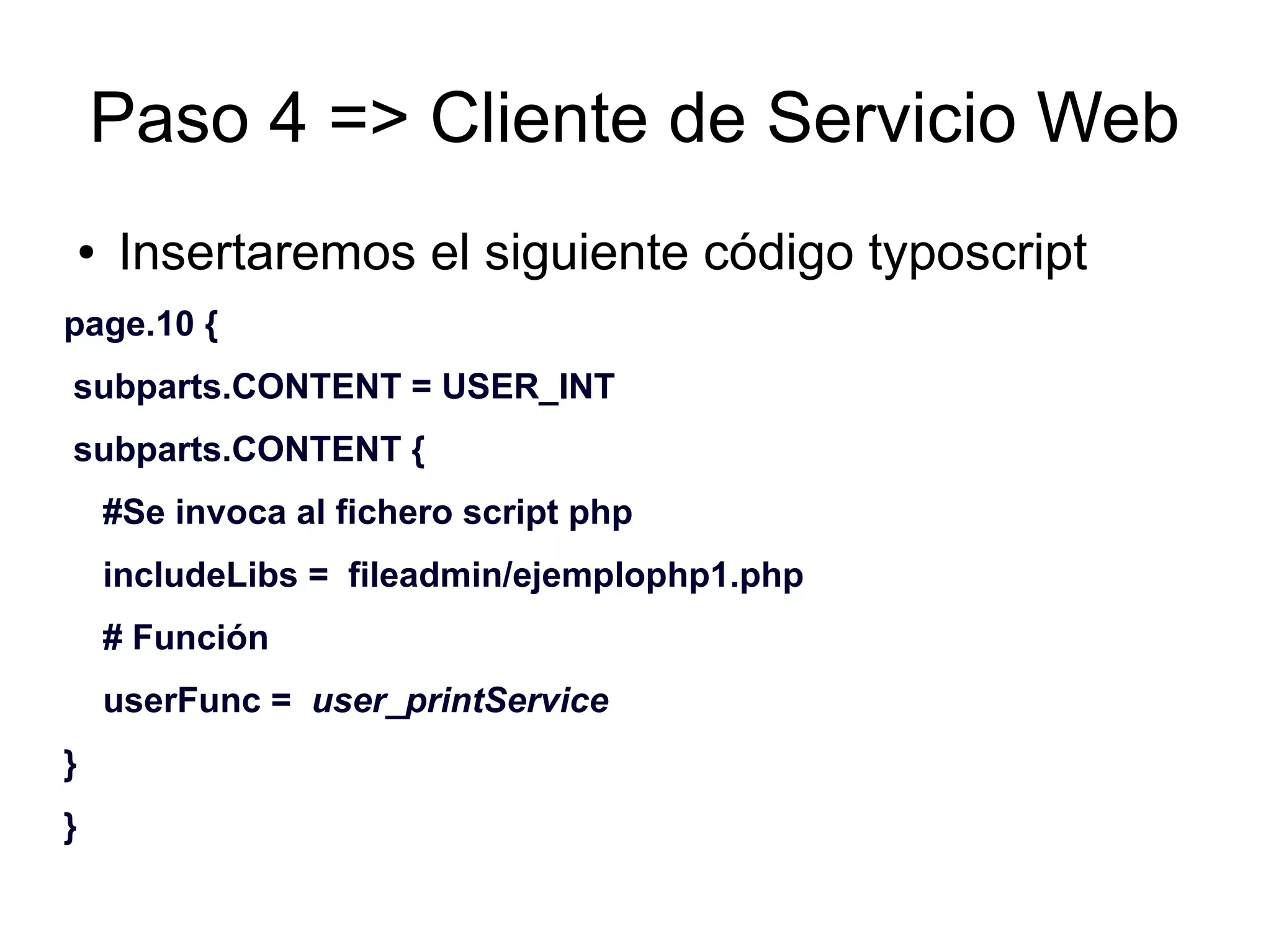 Paso 4 => Cliente de Servicio Web 
● Insertaremos el siguiente código typoscript 
page.10 { 
subparts.CONTENT = USER_INT 
subparts.CONTENT { 
#Se invoca al fichero script php 
includeLibs = fileadmin/ejemplophp1.php 
# Función 
userFunc = user_printService 
} 
} 
 