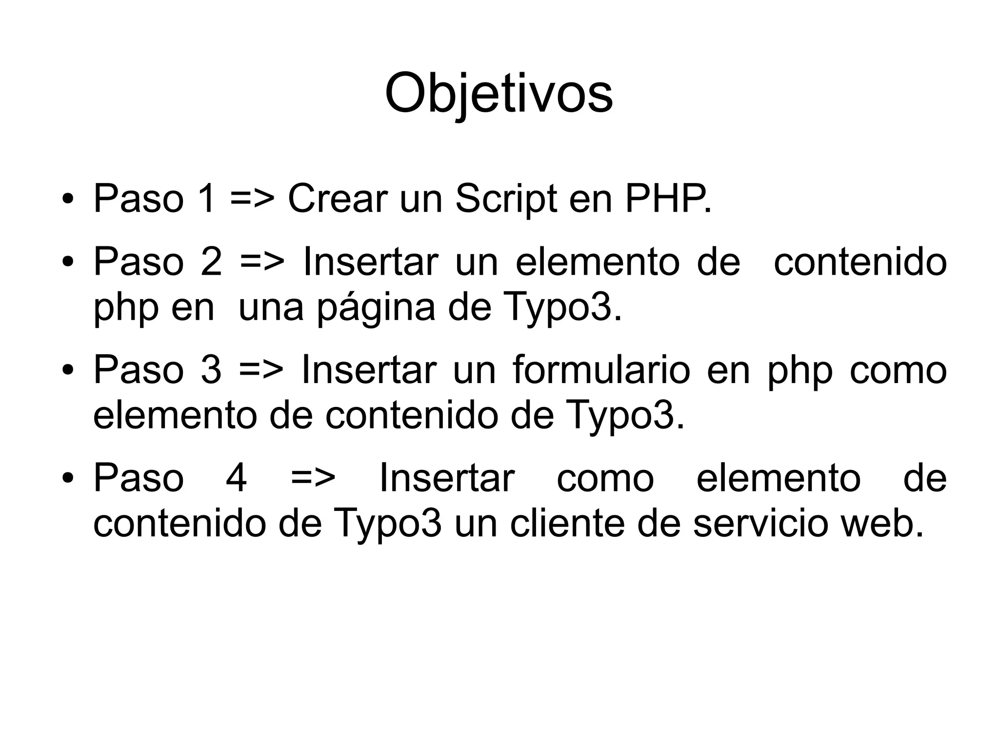 Objetivos 
● Paso 1 => Crear un Script en PHP. 
● Paso 2 => Insertar un elemento de contenido 
php en una página de Typo3. 
● Paso 3 => Insertar un formulario en php como 
elemento de contenido de Typo3. 
● Paso 4 => Insertar como elemento de 
contenido de Typo3 un cliente de servicio web. 
 