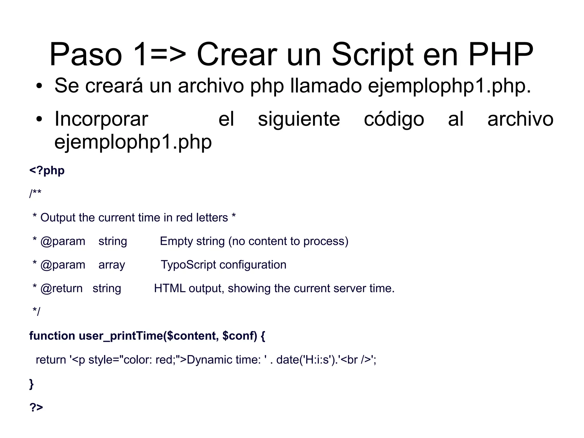 Paso 1=> Crear un Script en PHP 
● Se creará un archivo php llamado ejemplophp1.php. 
● Incorporar el siguiente código al archivo 
ejemplophp1.php 
<?php 
/** 
* Output the current time in red letters * 
* @param string Empty string (no content to process) 
* @param array TypoScript configuration 
* @return string HTML output, showing the current server time. 
*/ 
function user_printTime($content, $conf) { 
return '<p style="color: red;">Dynamic time: ' . date('H:i:s').'<br />'; 
} 
?> 
 