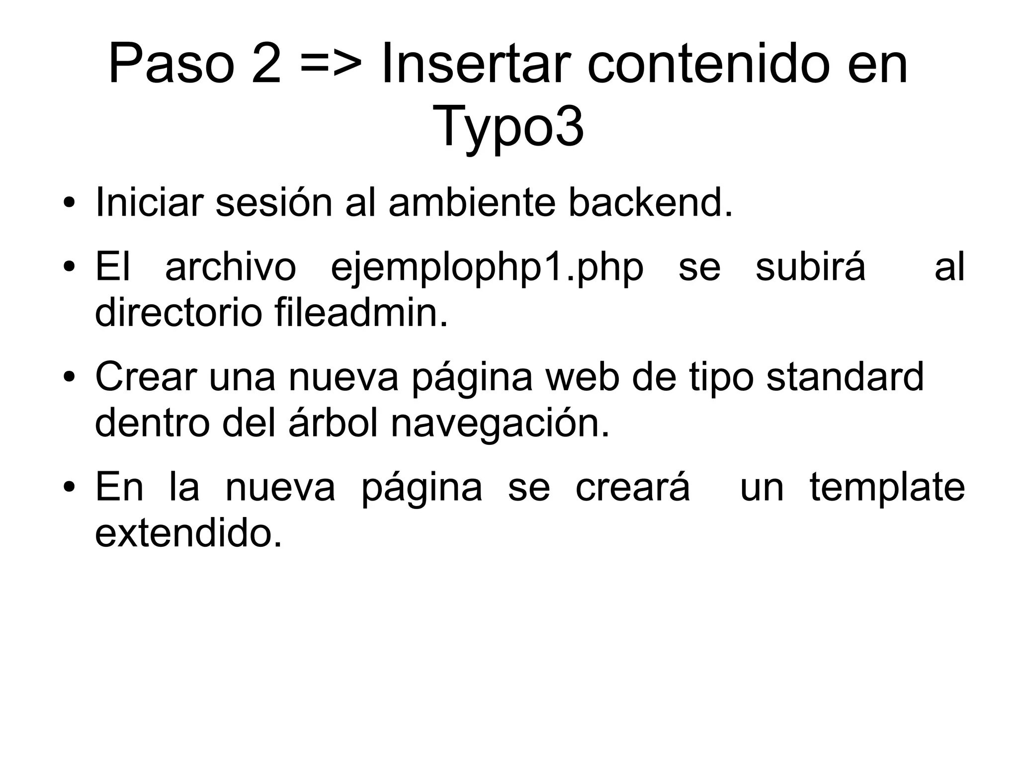 Paso 2 => Insertar contenido en 
Typo3 
● Iniciar sesión al ambiente backend. 
● El archivo ejemplophp1.php se subirá al 
directorio fileadmin. 
● Crear una nueva página web de tipo standard 
dentro del árbol navegación. 
● En la nueva página se creará un template 
extendido. 
 