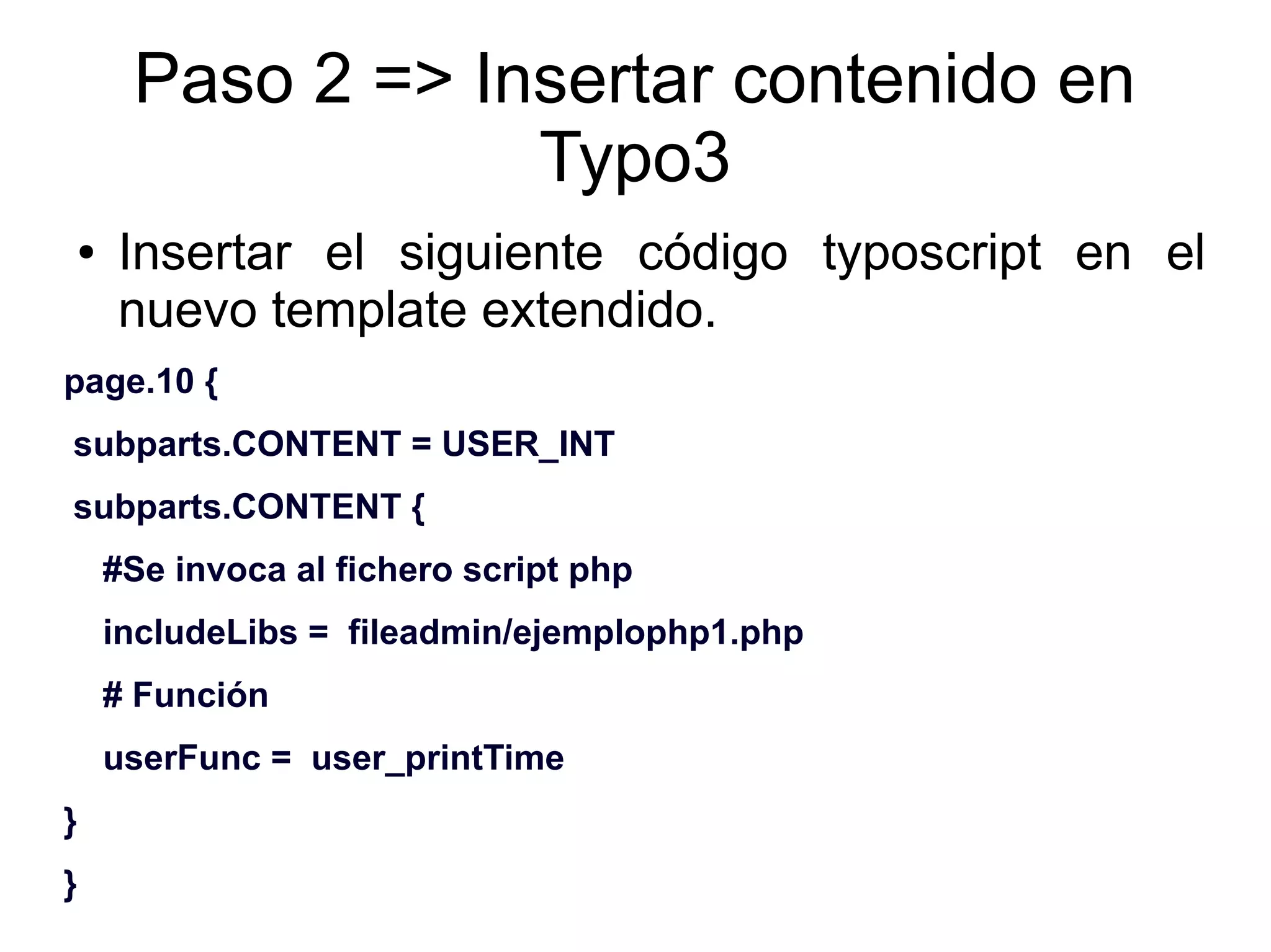Paso 2 => Insertar contenido en 
Typo3 
● Insertar el siguiente código typoscript en el 
nuevo template extendido. 
page.10 { 
subparts.CONTENT = USER_INT 
subparts.CONTENT { 
#Se invoca al fichero script php 
includeLibs = fileadmin/ejemplophp1.php 
# Función 
userFunc = user_printTime 
} 
} 
 