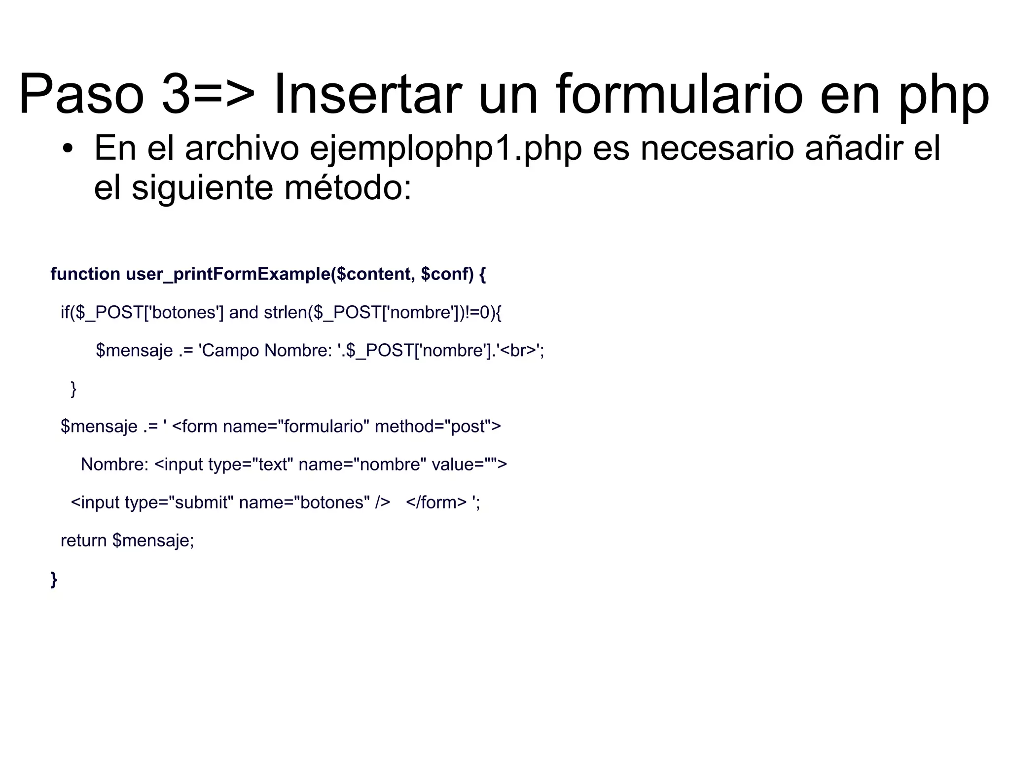 Paso 3=> Insertar un formulario en php 
● En el archivo ejemplophp1.php es necesario añadir el 
el siguiente método: 
function user_printFormExample($content, $conf) { 
if($_POST['botones'] and strlen($_POST['nombre'])!=0){ 
$mensaje .= 'Campo Nombre: '.$_POST['nombre'].'<br>'; 
} 
$mensaje .= ' <form name="formulario" method="post"> 
Nombre: <input type="text" name="nombre" value=""> 
<input type="submit" name="botones" /> </form> '; 
return $mensaje; 
} 
 