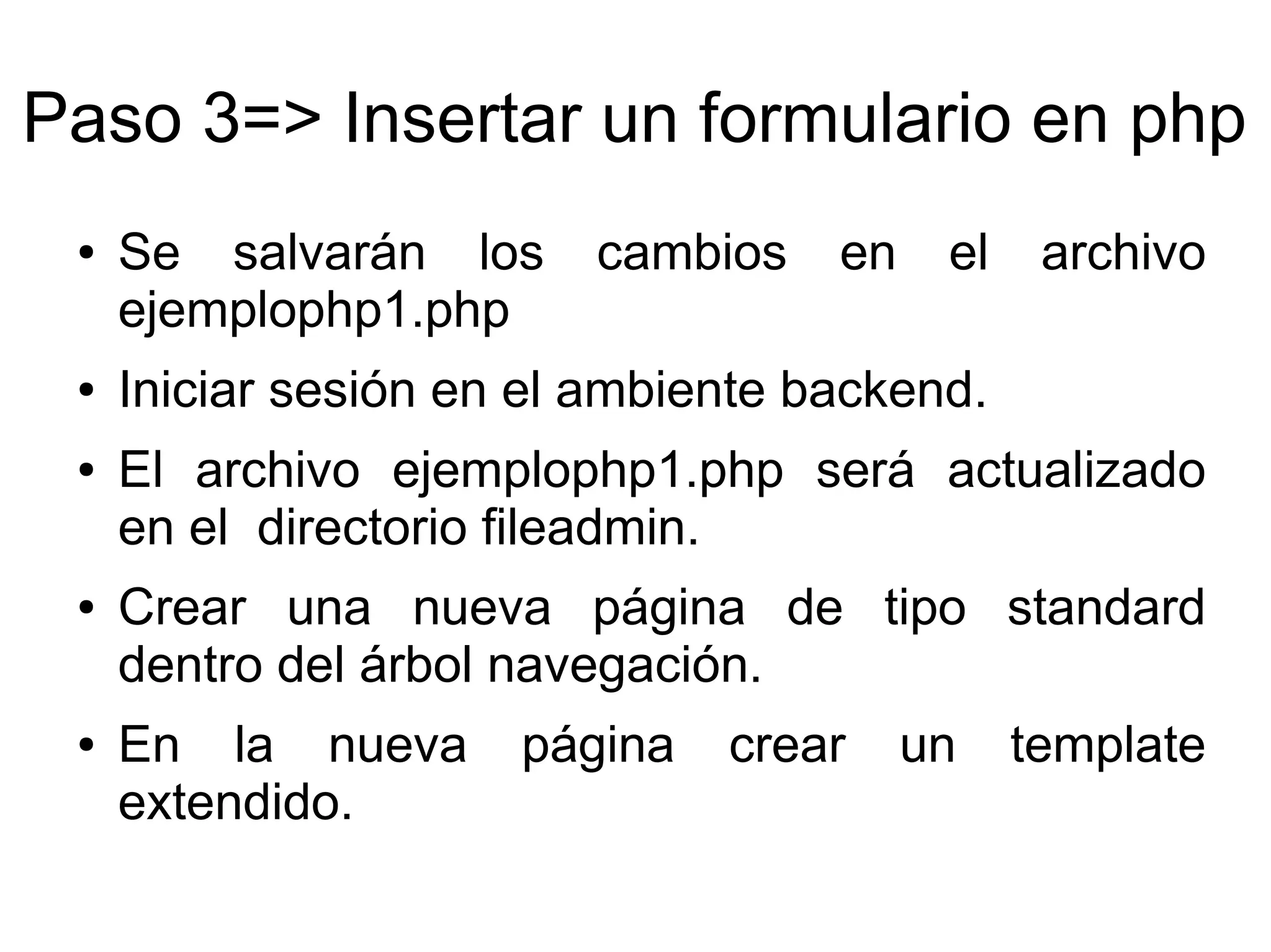 Paso 3=> Insertar un formulario en php 
● Se salvarán los cambios en el archivo 
ejemplophp1.php 
● Iniciar sesión en el ambiente backend. 
● El archivo ejemplophp1.php será actualizado 
en el directorio fileadmin. 
● Crear una nueva página de tipo standard 
dentro del árbol navegación. 
● En la nueva página crear un template 
extendido. 
 