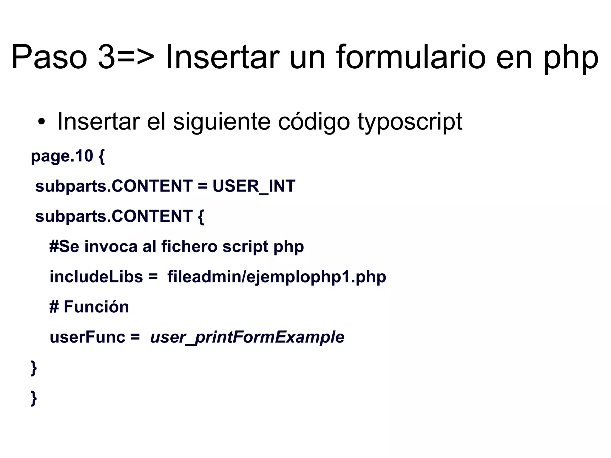 Paso 3=> Insertar un formulario en php 
● Insertar el siguiente código typoscript 
page.10 { 
subparts.CONTENT = USER_INT 
subparts.CONTENT { 
#Se invoca al fichero script php 
includeLibs = fileadmin/ejemplophp1.php 
# Función 
userFunc = user_printFormExample 
} 
} 
 