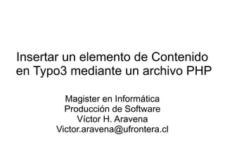 Insertar un elemento de Contenido 
en Typo3 mediante un archivo PHP 
Magister en Informática 
Producción de Software 
Víctor H. Aravena 
Victor.aravena@ufrontera.cl 
 
