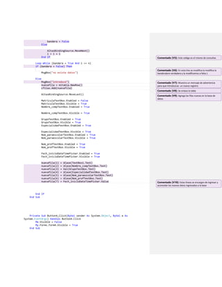 bandera = False
Else
AltasBindingSource.MoveNext()
i = i + 1
End If
Loop While (bandera = True And i <= n)
If (bandera = False) Then
MsgBox("no existe datos")
Else
MsgBox("introduce")
nuevafila = mitabla.NewRow()
cfilas.Add(nuevafila)
AltasBindingSource.MoveLast()
MatriculaTextBox.Enabled = False
MatriculaTextBox.Visible = True
Nombre_compTextBox.Enabled = True
Nombre_compTextBox.Visible = True
GrupoTextBox.Enabled = True
GrupoTextBox.Visible = True
EspecialidadTextBox.Enabled = True
EspecialidadTextBox.Visible = True
Nom_paraescolarTextBox.Enabled = True
Nom_paraescolarTextBox.Visible = True
Nom_profTextBox.Enabled = True
Nom_profTextBox.Visible = True
Fech_inicioDateTimePicker.Enabled = True
Fech_inicioDateTimePicker.Visible = True
nuevafila(1) = UCase(TextBox1.Text)
nuevafila(2) = UCase(Nombre_compTextBox.Text)
nuevafila(3) = Val(GrupoTextBox.Text)
nuevafila(4) = UCase(EspecialidadTextBox.Text)
nuevafila(5) = UCase(Nom_paraescolarTextBox.Text)
nuevafila(6) = UCase(Nom_profTextBox.Text)
nuevafila(7) = Fech_inicioDateTimePicker.Value
End If
End Sub
Private Sub Button4_Click(ByVal sender As System.Object, ByVal e As
System.EventArgs) Handles Button4.Click
Me.Visible = False
My.Forms.Form4.Visible = True
End Sub
Comentado [V5]: Este código es el mismo de consultas
Comentado [V6]: En esta line se modifica la modifica la
bandera(ere verdadera y la modificamos a falso )
Comentado [V7]: Muestra un mensaje de advertencia
para que introduzcas un nuevo registro
Comentado [V8]: Se enlaza la tabla
Comentado [V9]: Agrega las filas nuevas en la base de
datos
Comentado [V10]: Estas líneas se encargan de ingresar y
acomodar los nuevos datos ingresados a la base
 