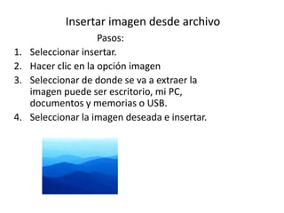 Insertar imagen desde archivo
                      Pasos:
1.   Seleccionar insertar.
2.   Hacer clic en la opción imagen
3.   Seleccionar de donde se va a extraer la
     imagen puede ser escritorio, mi PC,
     documentos y memorias o USB.
4.   Seleccionar la imagen deseada e insertar.
 