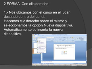 2 FORMA: Con clic derecho

1.- Nos ubicamos con el curso en el lugar
deseado dentro del panel.
Hacemos clic derecho sobre el mismo y
seleccionamos la opción Nueva diapositiva.
Automáticamente se inserta la nueva
diapositiva.
 