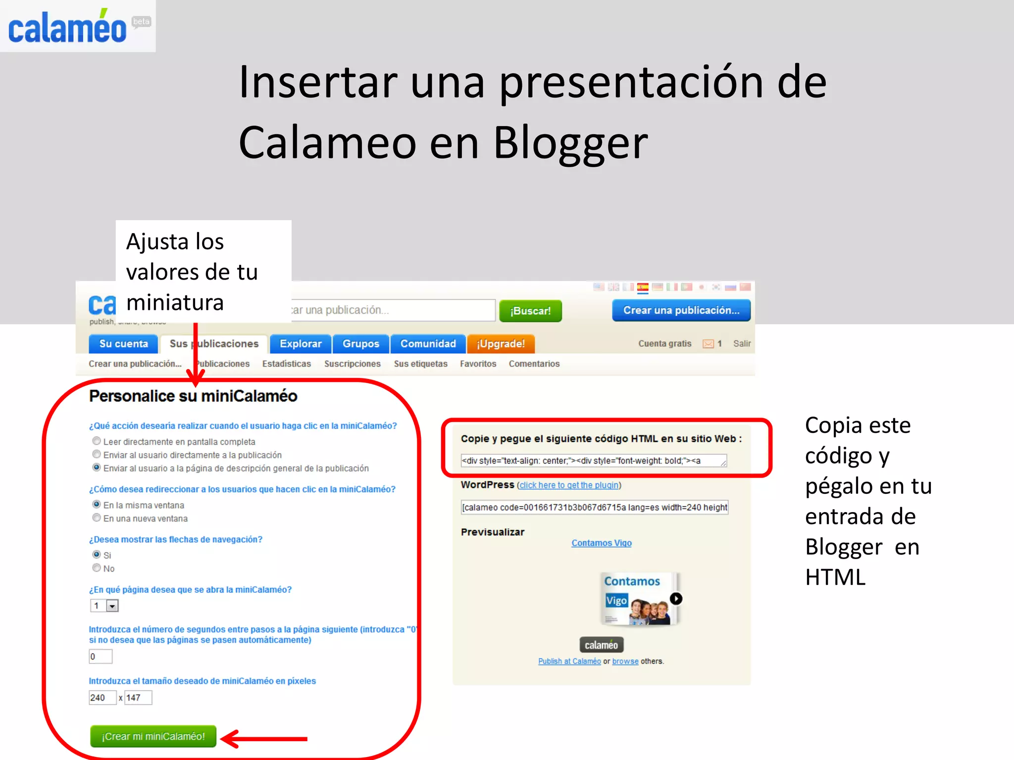 Insertar una presentación de
          Calameo en Blogger
Ajusta los
valores de tu
miniatura



                                    Copia este
                                    código y
                                    pégalo en tu
                                    entrada de
                                    Blogger en
                                    HTML
 