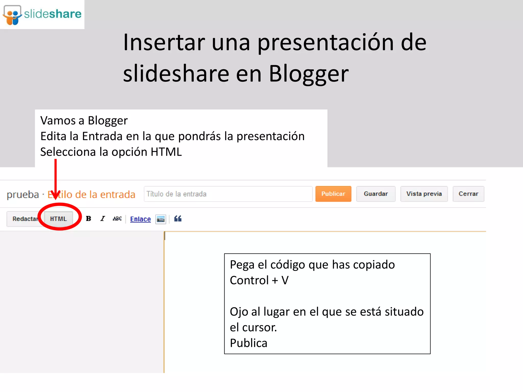 Insertar una presentación de
               slideshare en Blogger
Vamos a Blogger
Edita la Entrada en la que pondrás la presentación
Selecciona la opción HTML




                                   Pega el código que has copiado
                                   Control + V

                                   Ojo al lugar en el que se está situado
                                   el cursor.
                                   Publica
 