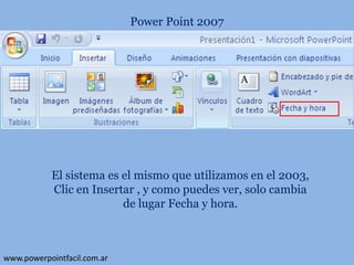 Power Point 2007

El sistema es el mismo que utilizamos en el 2003,
Clic en Insertar , y como puedes ver, solo cambia
de lugar Fecha y hora.

www.powerpointfacil.com.ar

 