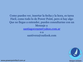 Como puedes ver, insertar la fecha y la hora, es tarea
Fácil, como todo lo de Power Point, pero si hay algo
Que no llegas a entender, puedes consultarme con un
Mensaje a
santiago01929@yahoo.com.ar
oa
santivera@outlook.com

www.powerpointfacil.com.ar

 