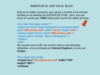 INSERTAR EL SWF EN EL BLOG Este es el código necesario, que vamos a insertar en la entrada del Blog en la pestaña de EDICIÓN DE HTML, pero, hay que tener en cuenta que  TODO  debe estar escrito sin saltos de línea: <div style="text-align: center;"> <object id="movie" type="application/x-shockwave-flash" data=" URLarchivo.swf " width=" ancho " height=" alto "> <param name="movie" value=" URLarchivo.swf " /> <param name="wmode" value="transparent" /> </object> </div> Se requiere que la URL del archivo esté en dos etiquetas diferentes, una es utilizada por  Internet Explorer  y la otra por  Firefox . Otro código más simple <embed src=" http://direccion.swf " width="430" height="400"> </embed>   