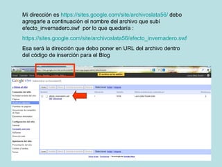Mi dirección es  https://sites.google.com/site/archivoslata56/  debo agregarle a continuación el nombre del archivo que subí efecto_invernadero.swf  por lo que quedaría : https://sites.google.com/site/archivoslata56/efecto_invernadero.swf Esa será la dirección que debo poner en URL del archivo dentro del código de inserción para el Blog 