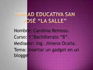 Nombre: Carolina Reinoso.
Curso: 1°Bachillerato “B”.
Mediador: Ing. Jimena Ocaña.
Tema: Insertar un gadget en un
blogger.
 