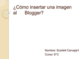 ¿Cómo insertar una imagen
al Blogger?
Nombre: Scarlett Carvajal P
Curso: 8°C
 