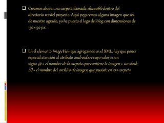  Creamos ahora una carpeta llamada drawable dentro del
directorio res del proyecto. Aquí pegaremos alguna imagen que sea
de nuestro agrado, yo he puesto el logo del blog con dimensiones de
150×150 px.
 En el elemento ImageView que agregamos en el XML, hay que poner
especial atención al atributo android:src cuyo valor es un
signo @ + el nombre de la carpeta que contiene la imagen + un slash
(/) + el nombre del archivo de imagen que pusiste en esa carpeta.
 