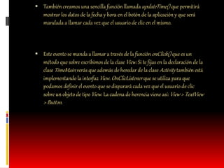  También creamos una sencilla función llamadaupdateTime() que permitirá
mostrar los datos de la fecha y hora en el botón de la aplicación y que será
mandada a llamar cada vez que el usuario de clic en el mismo.
 Este evento se manda a llamar a través de la funciónonClick() que es un
método que sobre escribimos de la clase View. Si te fijas en la declaración de la
clase TimeMain verás que además de heredar de la clase Activity también está
implementando la interfazView. OnClicListener que se utiliza para que
podamos definir el evento que se disparará cada vez que el usuario de clic
sobre un objeto de tipo View. La cadena de herencia viene así: View > TextView
> Button.
 