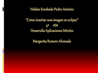 Vidales EscobedoPedro Antonio
“Comoinsertar una imagenen eclipse”
4º AM
Desarrolla Aplicaciones Móviles
Margarita Romero Alvarado
 