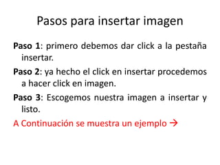 Pasos para insertar imagen 
Paso 1: primero debemos dar click a la pestaña 
insertar. 
Paso 2: ya hecho el click en insertar procedemos 
a hacer click en imagen. 
Paso 3: Escogemos nuestra imagen a insertar y 
listo. 
A Continuación se muestra un ejemplo  
 