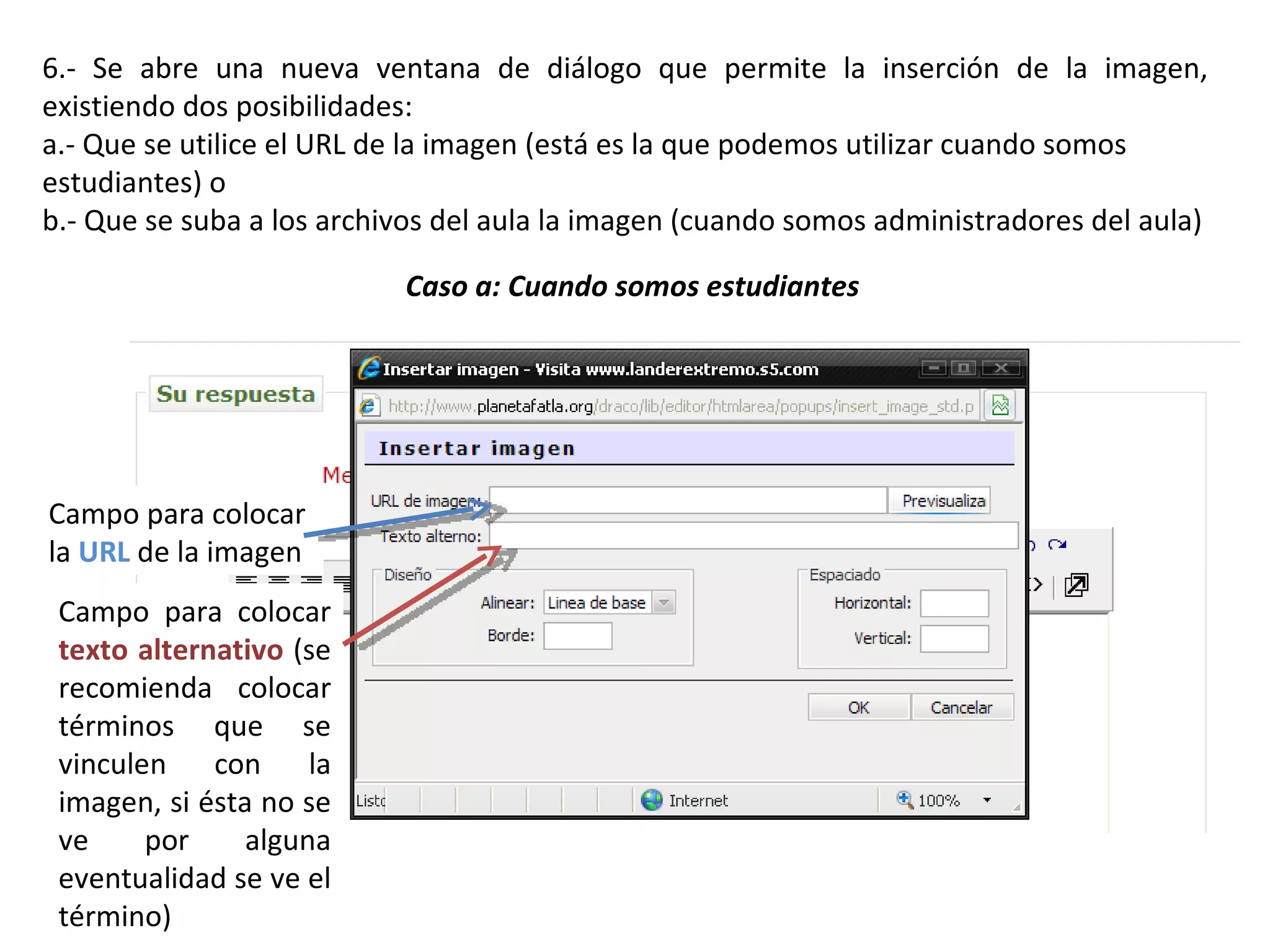 6.- Se abre una nueva ventana de diálogo que permite la inserción de la imagen, existiendo dos posibilidades: a.- Que se utilice el URL de la imagen (está es la que podemos utilizar cuando somos estudiantes) o b.- Que se suba a los archivos del aula la imagen (cuando somos administradores del aula) Caso a: Cuando somos estudiantes Campo para colocar la  URL  de la imagen Campo para colocar  texto alternativo  (se recomienda colocar términos que se vinculen con la imagen, si ésta no se ve por alguna eventualidad se ve el término) 
