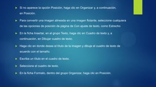 Si no aparece la opción Posición, haga clic en Organizar y, a continuación, en Posición. 
Para convertir una imagen alineada en una imagen flotante, seleccione cualquiera de las opciones de posición de página de Con ajuste de texto, como Estrecho 
En la ficha Insertar, en el grupo Texto, haga clic en Cuadro de texto y, a continuación, en Dibujar cuadro de texto. 
Haga clic en donde desee el título de la imagen y dibuje el cuadro de texto de acuerdo con el tamaño. 
Escriba un título en el cuadro de texto. 
Seleccione el cuadro de texto. 
En la ficha Formato, dentro del grupo Organizar, haga clic en Posición.  