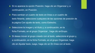 Si no aparece la opción Posición, haga clic en Organizar y, a continuación, en Posición. 
Para cambiar un cuadro de texto en línea a un cuadro de texto flotante, seleccione cualquiera de las opciones de posición de la página Con ajuste de texto, como Estrecho. 
Seleccione la imagen y el título y, a continuación, en la ficha Formato, en el grupo Organizar , haga clic enGrupo. 
Si desea mover el grupo creado con el texto, seleccione el grupo y, a continuación, en la ficha Formato, en el grupo Organizar, haga clic en Ajustar texto, luego, haga clic en En línea con el texto. 
